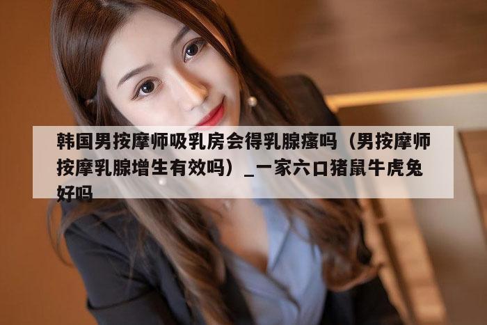 韩国男按摩师吸乳房会得乳腺瘙吗（男按摩师按摩乳腺增生有效吗）_一家六口猪鼠牛虎兔好吗